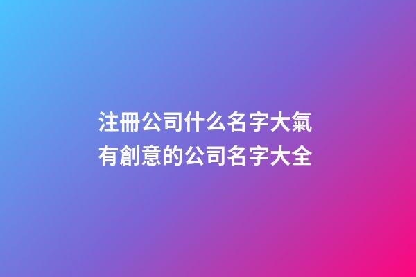 注冊公司什么名字大氣 有創意的公司名字大全
